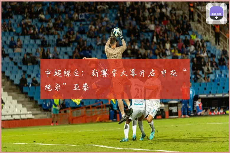 中超综合：新赛季大幕开启 申花“绝杀”亚泰