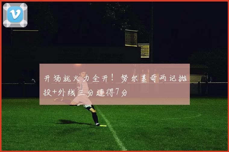 开场就火力全开！努尔基奇两记抛投+外线三分连得7分