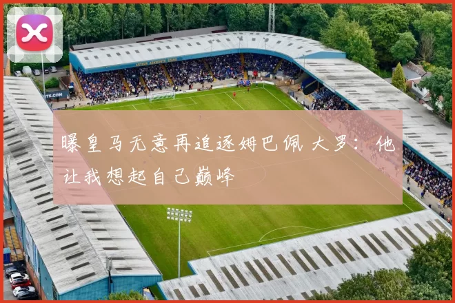 曝皇马无意再追逐姆巴佩 大罗：他让我想起自己巅峰