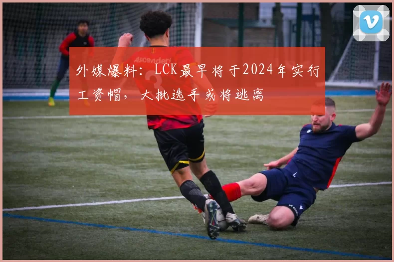 外媒爆料：LCK最早将于2024年实行工资帽，大批选手或将逃离