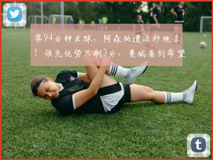 第94分钟丢球，阿森纳遭读秒绝杀！领先优势只剩3分，曼城看到希望！