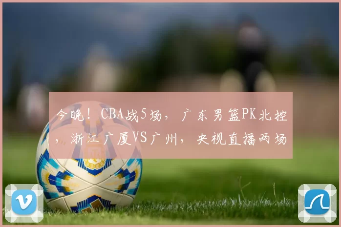 今晚！CBA战5场，广东男篮PK北控，浙江广厦VS广州，央视直播两场