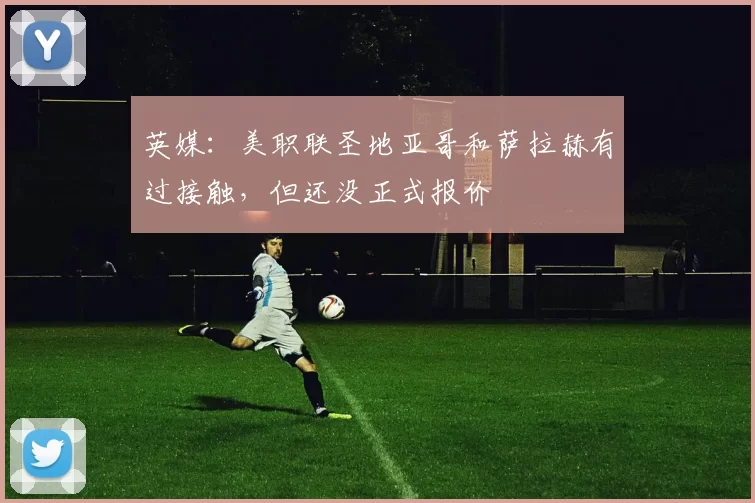 英媒：美职联圣地亚哥和萨拉赫有过接触，但还没正式报价
