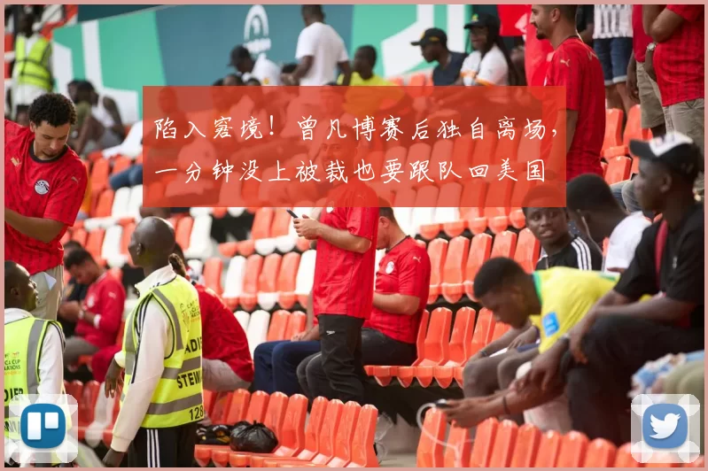陷入窘境！曾凡博赛后独自离场，一分钟没上被裁也要跟队回美国