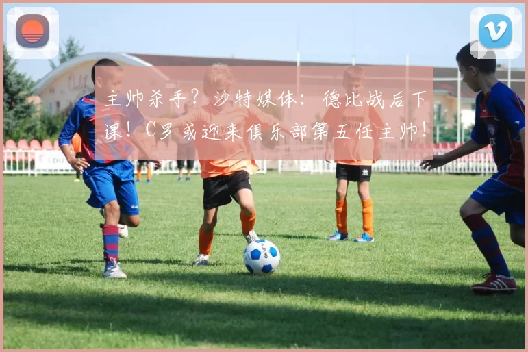 主帅杀手？沙特媒体：德比战后下课！C罗或迎来俱乐部第五任主帅！