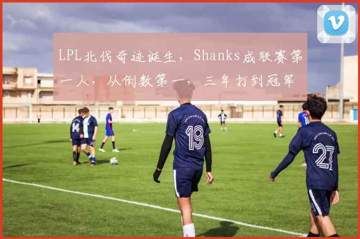 LPL北伐奇迹诞生，Shanks成联赛第一人，从倒数第一，三年打到冠军