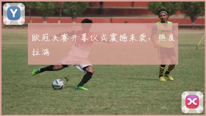 欧冠决赛开幕仪式震撼来袭，热度拉满