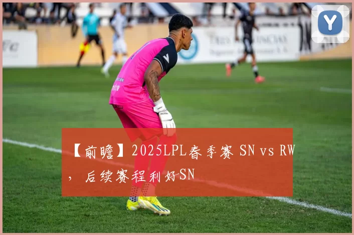 【前瞻】2025LPL春季赛 SN vs RW，后续赛程利好SN