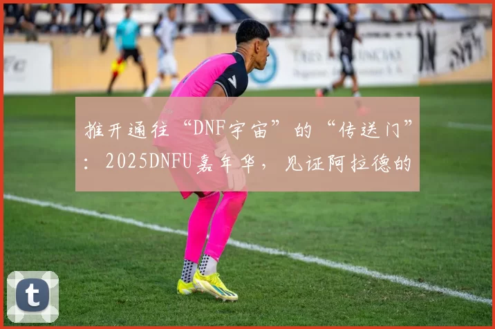 推开通往“DNF宇宙”的“传送门”：2025DNFU嘉年华，见证阿拉德的IP破界
