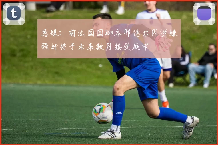 意媒：前法国国脚本耶德尔因涉嫌强奸将于未来数月接受庭审