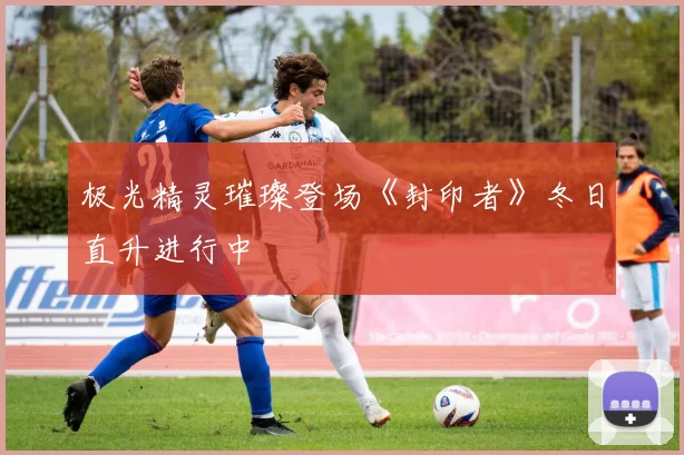 极光精灵璀璨登场《封印者》冬日直升进行中