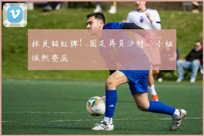林良铭红牌！国足再负沙特，小组依然垫底