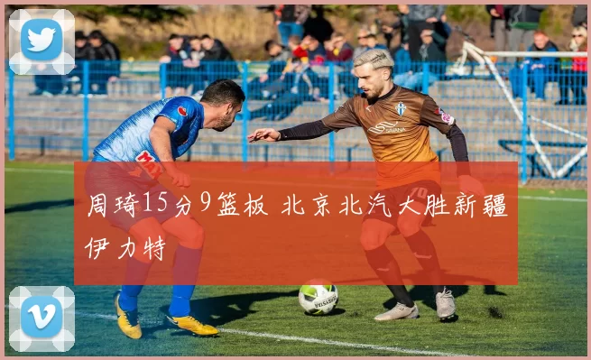 周琦15分9篮板 北京北汽大胜新疆伊力特