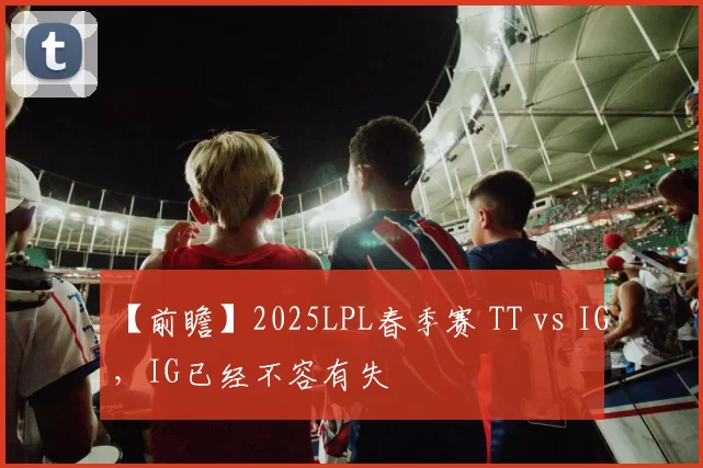 【前瞻】2025LPL春季赛 TT vs IG，IG已经不容有失