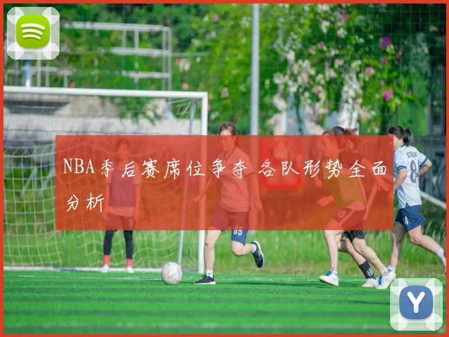 NBA季后赛席位争夺 各队形势全面分析