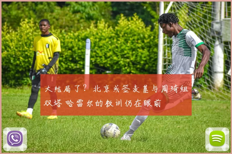 大结局了？北京或签麦基与周琦组双塔 哈雷尔的教训仍在眼前