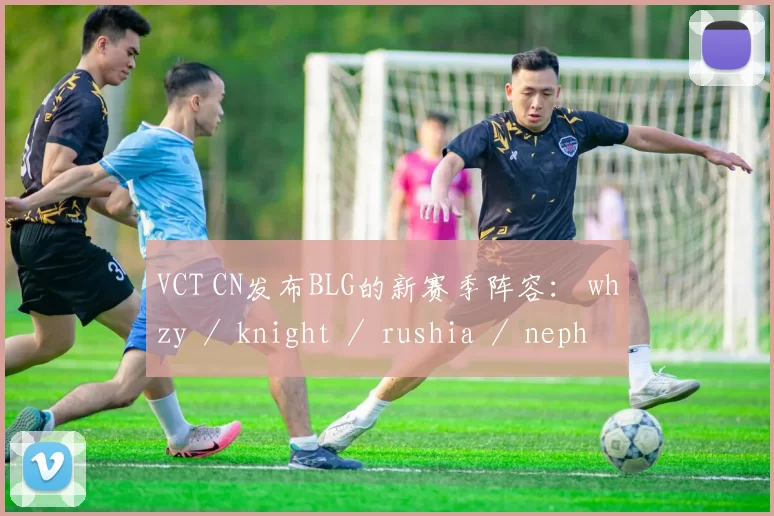 VCT CN发布BLG的新赛季阵容： whzy ／ knight ／ rushia ／ nephh ／ Levius