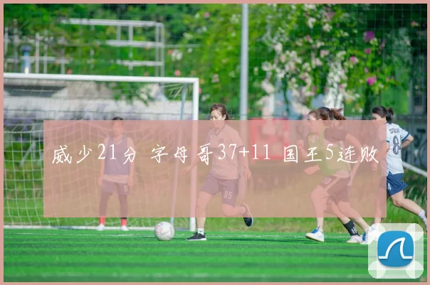 威少21分 字母哥37+11 国王5连败