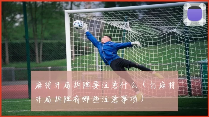 麻将开局拆牌要注意什么（打麻将开局拆牌有哪些注意事项）