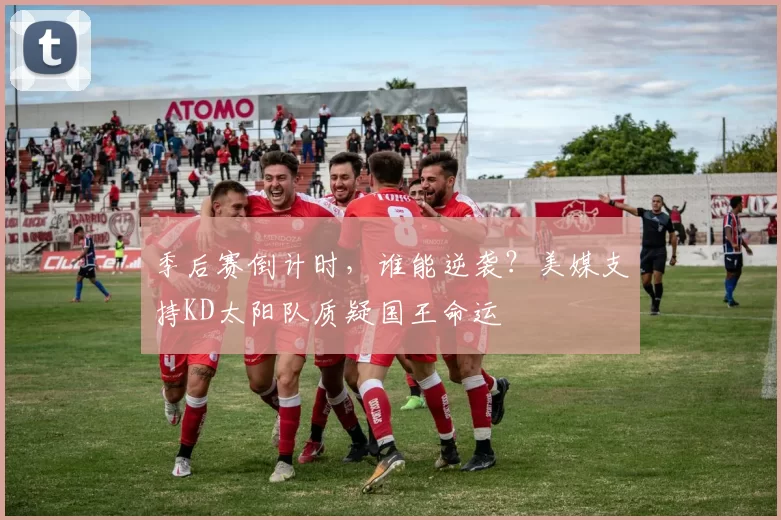 季后赛倒计时，谁能逆袭？美媒支持KD太阳队质疑国王命运
