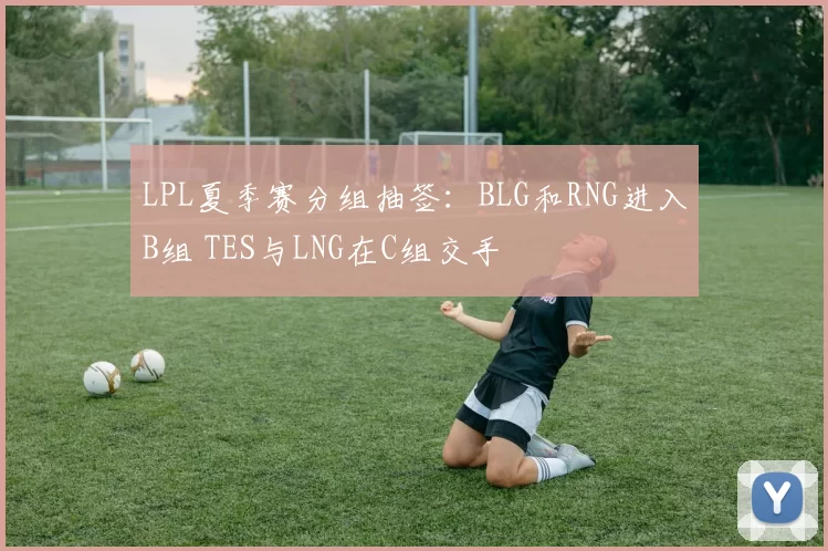 LPL夏季赛分组抽签：BLG和RNG进入B组 TES与LNG在C组交手