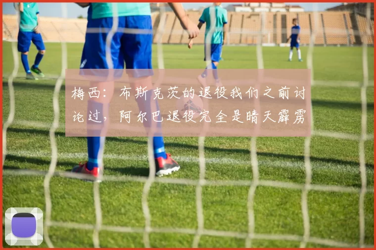 梅西：布斯克茨的退役我们之前讨论过，阿尔巴退役完全是晴天霹雳