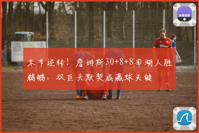 末节逆转！詹姆斯30+8+8率湖人胜鹈鹕，双巨头默契成赢球关键