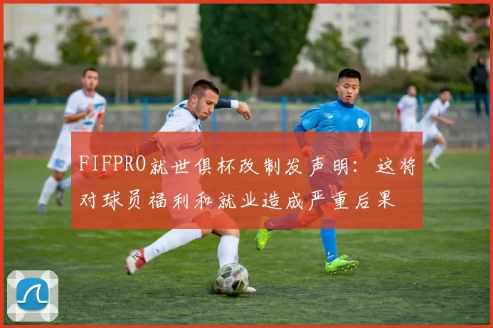 FIFPRO就世俱杯改制发声明：这将对球员福利和就业造成严重后果