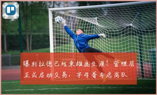 曝利拉德已结束雄鹿生涯！管理层正式启动交易，字母哥考虑离队