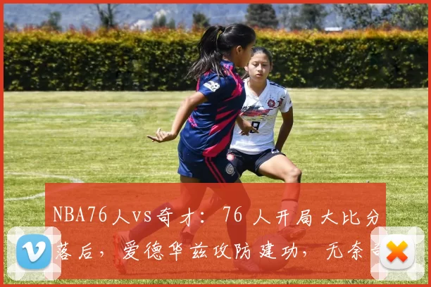 NBA76人vs奇才：76 人开局大比分落后，爱德华兹攻防建功，无奈奇才萨尔锁定胜局