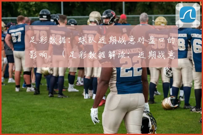 足彩数据：球队近期战意对盘口的影响。（足彩数据解读：近期战意如何影响盘口）
