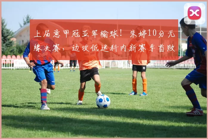 上届意甲冠亚军输球！朱婷10分无缘决赛，边攻低迷科内新赛季首败