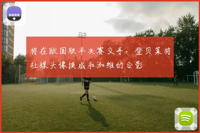 将在欧国联半决赛交手，登贝莱将社媒头像换成和加维的合影