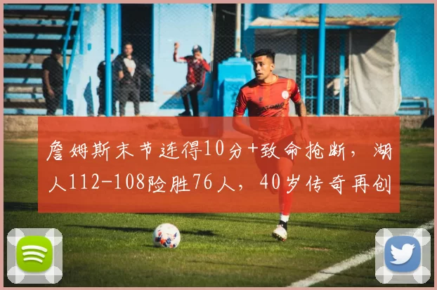 詹姆斯末节连得10分+致命抢断，湖人112-108险胜76人，40岁传奇再创历史纪录