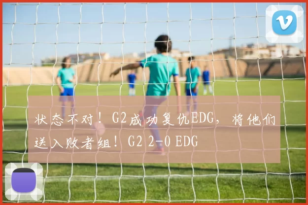 状态不对！G2成功复仇EDG，将他们送入败者组！G2 2-0 EDG