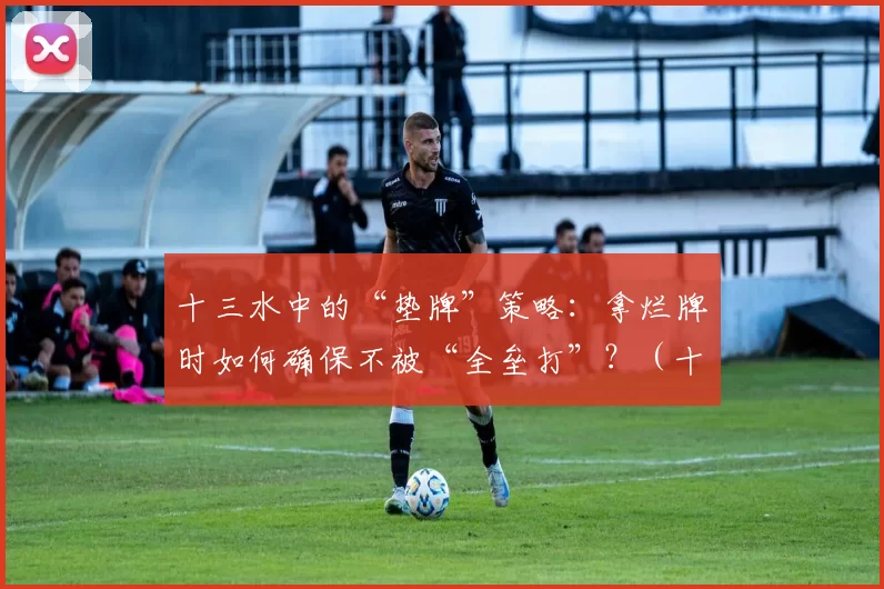 十三水中的“垫牌”策略：拿烂牌时如何确保不被“全垒打”？（十三水保底策略：烂牌局如何避免被全垒打）