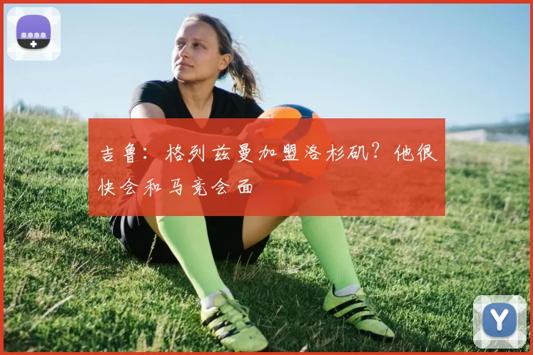 吉鲁：格列兹曼加盟洛杉矶？他很快会和马竞会面