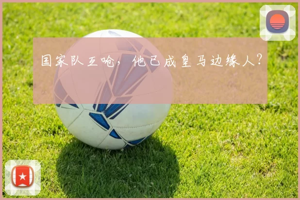 国家队互呛，他已成皇马边缘人？