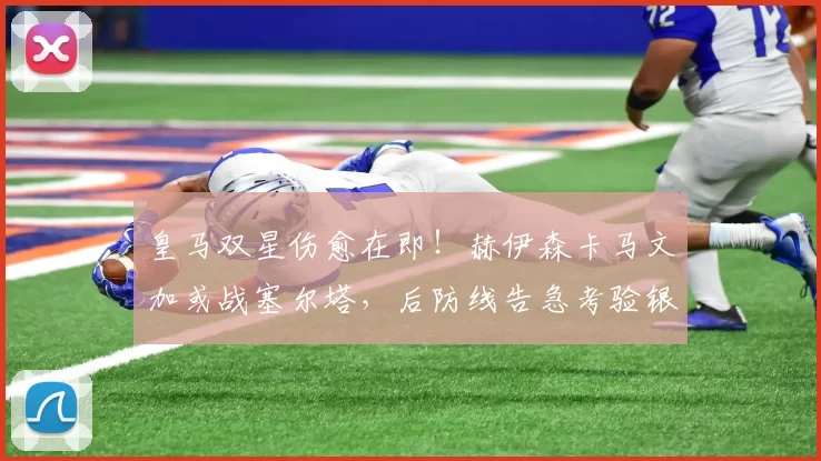 皇马双星伤愈在即！赫伊森卡马文加或战塞尔塔，后防线告急考验银河战舰