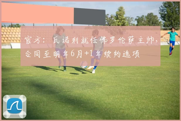 官方：瓦诺利就任佛罗伦萨主帅，合同至明年6月+1年续约选项