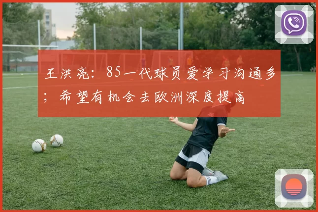 王洪亮：85一代球员爱学习沟通多；希望有机会去欧洲深度提高