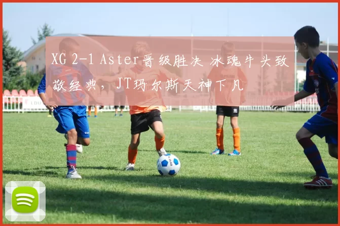 XG 2-1 Aster晋级胜决 冰魂牛头致敬经典，JT玛尔斯天神下凡