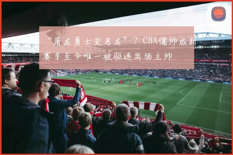 “屠龙勇士变恶龙”？CBA儒帅成新赛季至今唯一被驱逐离场主帅