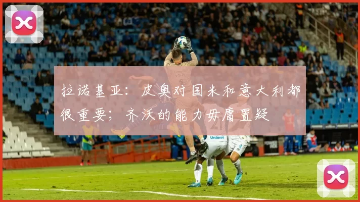 拉诺基亚：皮奥对国米和意大利都很重要；齐沃的能力毋庸置疑