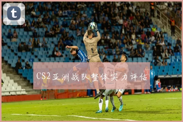 CS2亚洲战队整体实力评估