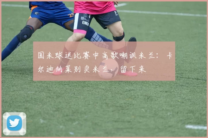 国米球迷比赛中高歌嘲讽米兰：卡尔迪纳莱别卖米兰，留下来