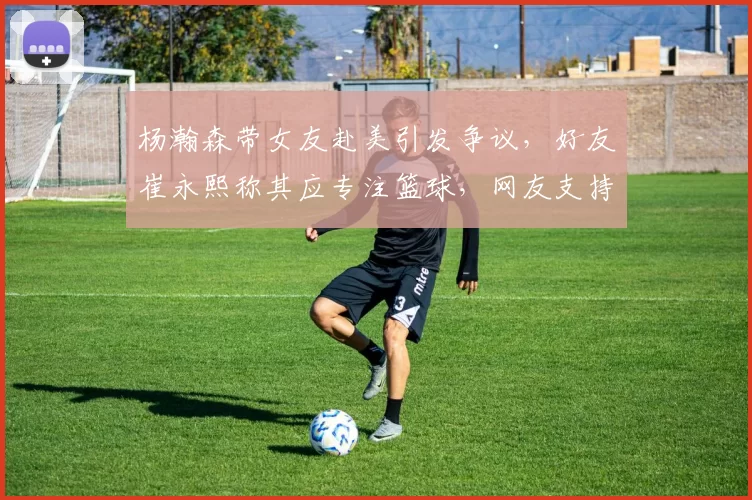 杨瀚森带女友赴美引发争议，好友崔永熙称其应专注篮球，网友支持其在球场表现。